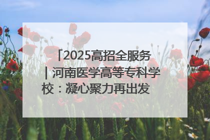 2025高招全服务｜河南医学高等专科学校：凝心聚力再出发 砥砺前行谱新篇